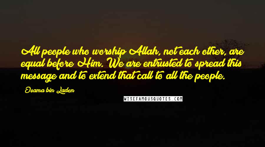 Osama Bin Laden Quotes: All people who worship Allah, not each other, are equal before Him. We are entrusted to spread this message and to extend that call to all the people.