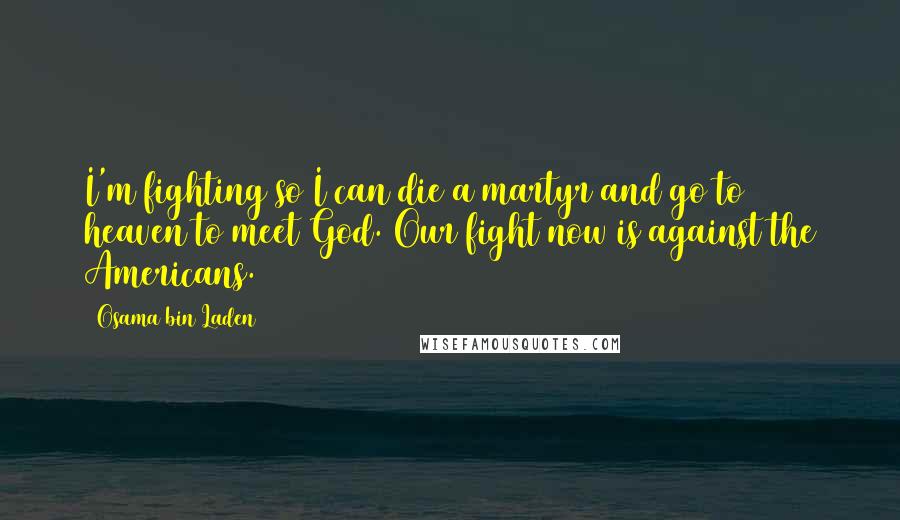 Osama Bin Laden Quotes: I'm fighting so I can die a martyr and go to heaven to meet God. Our fight now is against the Americans.