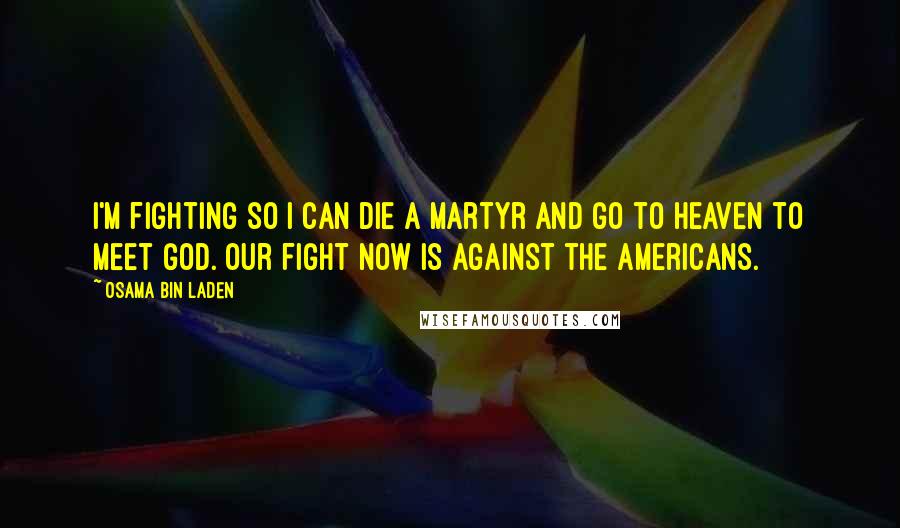 Osama Bin Laden Quotes: I'm fighting so I can die a martyr and go to heaven to meet God. Our fight now is against the Americans.