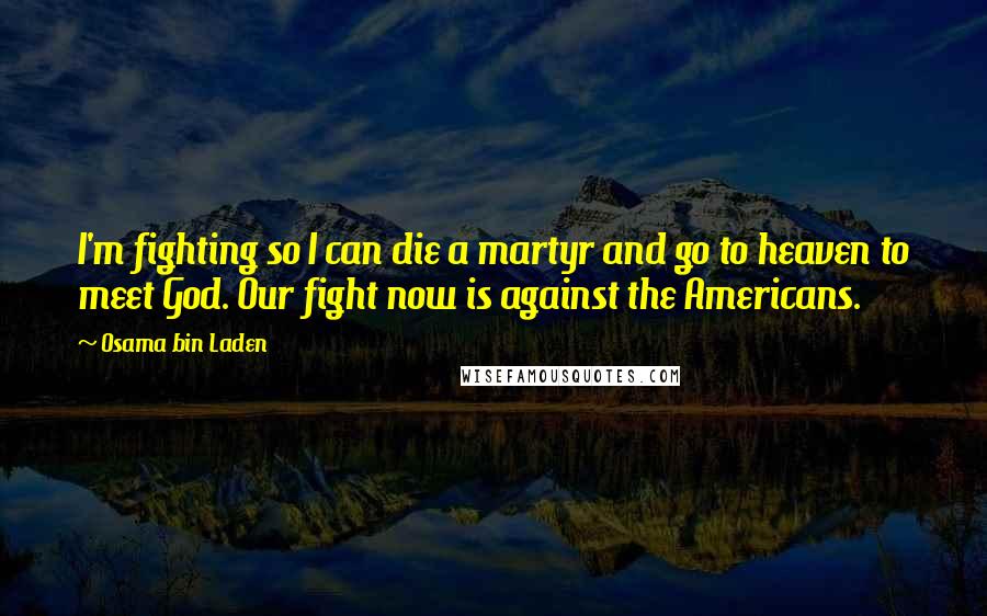 Osama Bin Laden Quotes: I'm fighting so I can die a martyr and go to heaven to meet God. Our fight now is against the Americans.