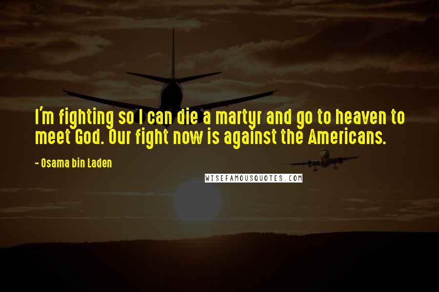 Osama Bin Laden Quotes: I'm fighting so I can die a martyr and go to heaven to meet God. Our fight now is against the Americans.