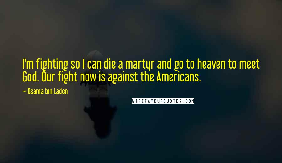 Osama Bin Laden Quotes: I'm fighting so I can die a martyr and go to heaven to meet God. Our fight now is against the Americans.