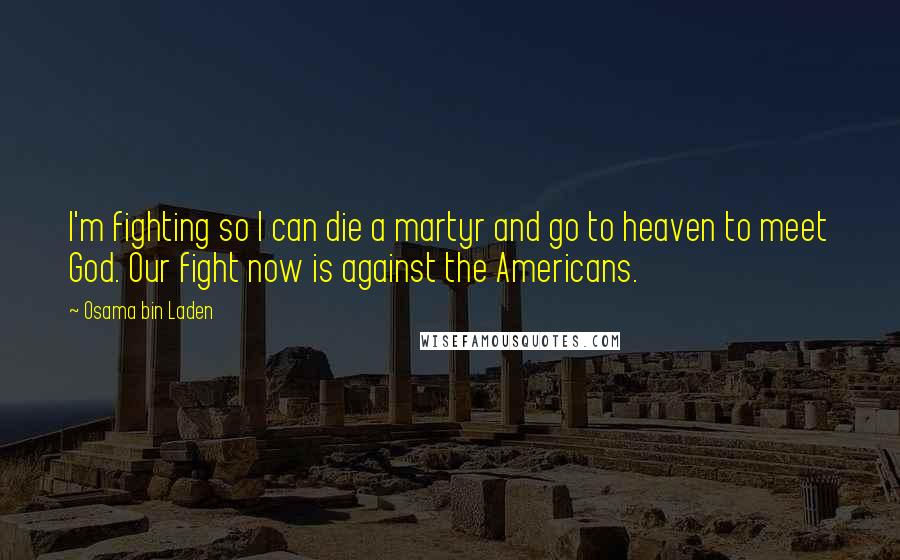 Osama Bin Laden Quotes: I'm fighting so I can die a martyr and go to heaven to meet God. Our fight now is against the Americans.