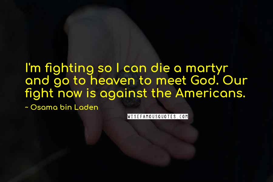 Osama Bin Laden Quotes: I'm fighting so I can die a martyr and go to heaven to meet God. Our fight now is against the Americans.
