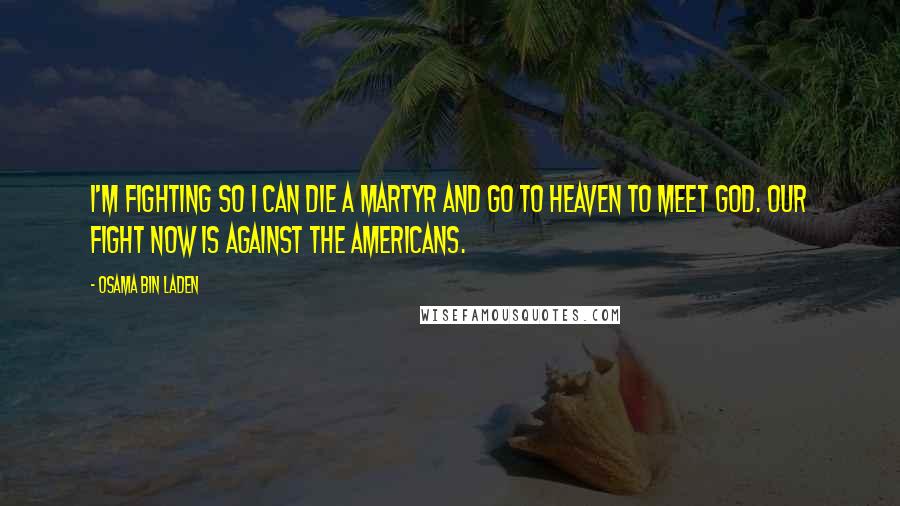 Osama Bin Laden Quotes: I'm fighting so I can die a martyr and go to heaven to meet God. Our fight now is against the Americans.