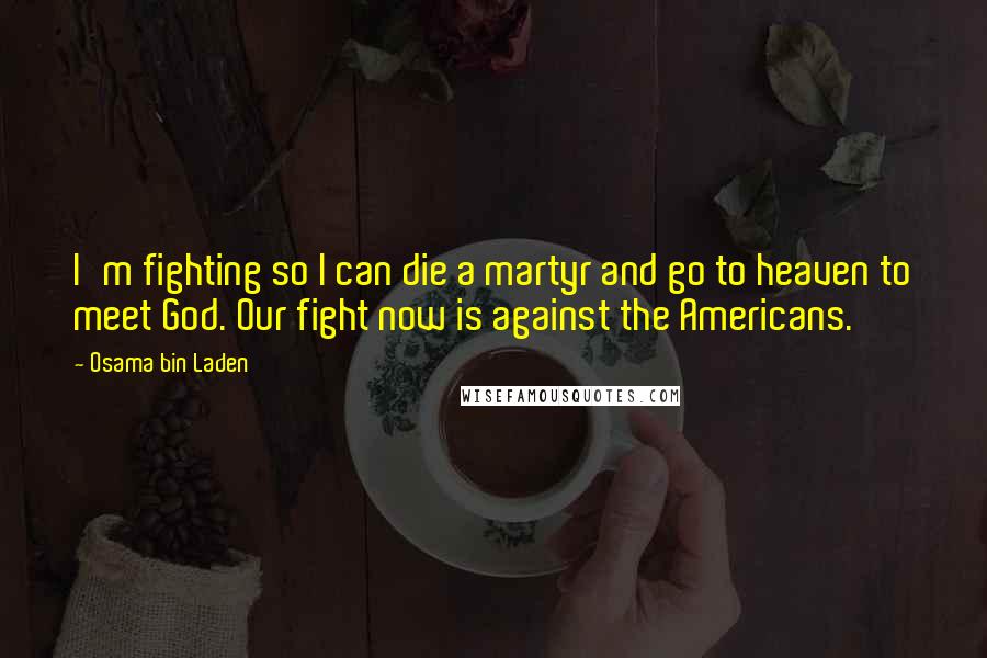 Osama Bin Laden Quotes: I'm fighting so I can die a martyr and go to heaven to meet God. Our fight now is against the Americans.