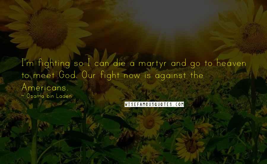 Osama Bin Laden Quotes: I'm fighting so I can die a martyr and go to heaven to meet God. Our fight now is against the Americans.