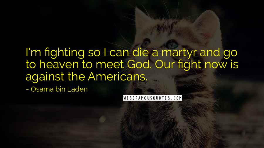 Osama Bin Laden Quotes: I'm fighting so I can die a martyr and go to heaven to meet God. Our fight now is against the Americans.