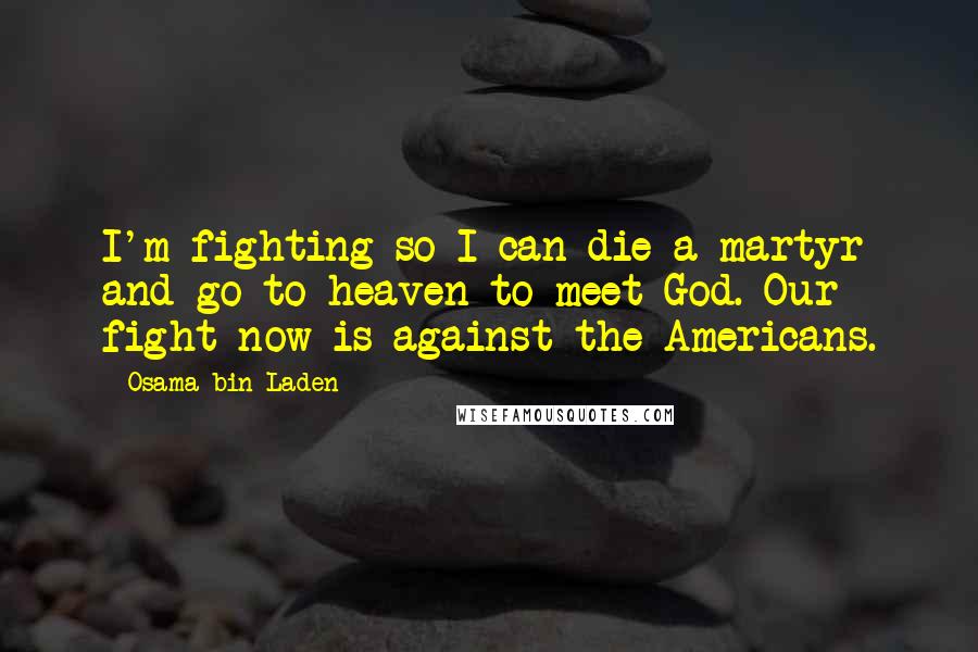 Osama Bin Laden Quotes: I'm fighting so I can die a martyr and go to heaven to meet God. Our fight now is against the Americans.