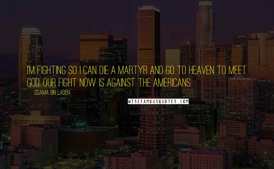 Osama Bin Laden Quotes: I'm fighting so I can die a martyr and go to heaven to meet God. Our fight now is against the Americans.