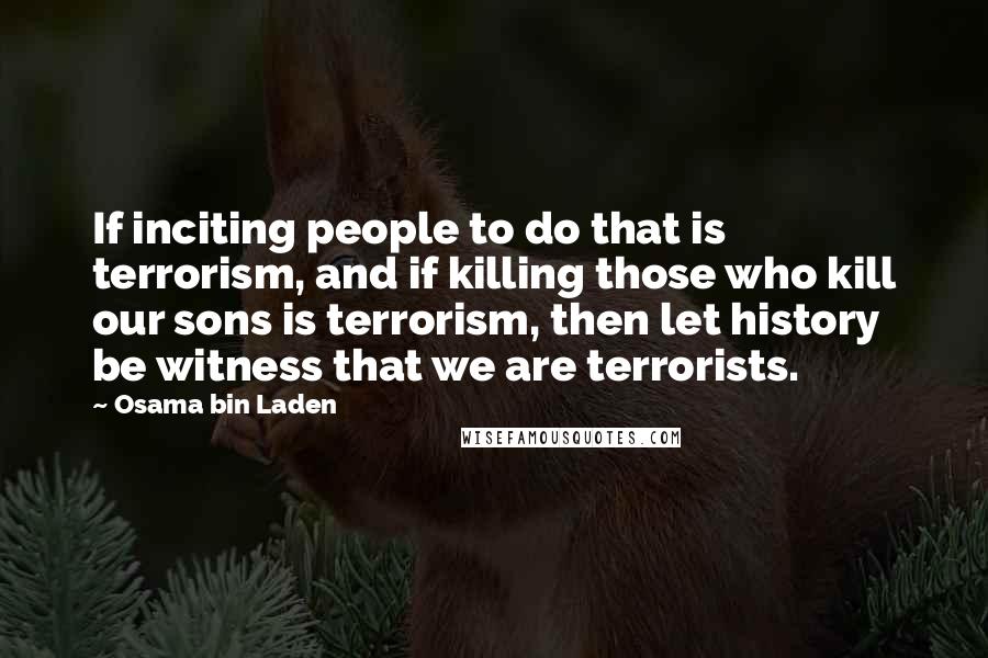 Osama Bin Laden Quotes: If inciting people to do that is terrorism, and if killing those who kill our sons is terrorism, then let history be witness that we are terrorists.