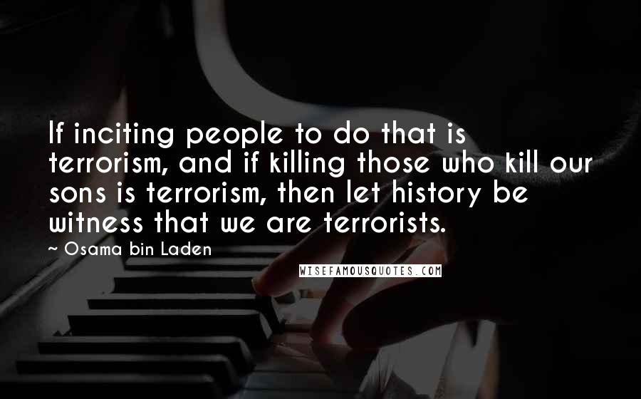 Osama Bin Laden Quotes: If inciting people to do that is terrorism, and if killing those who kill our sons is terrorism, then let history be witness that we are terrorists.