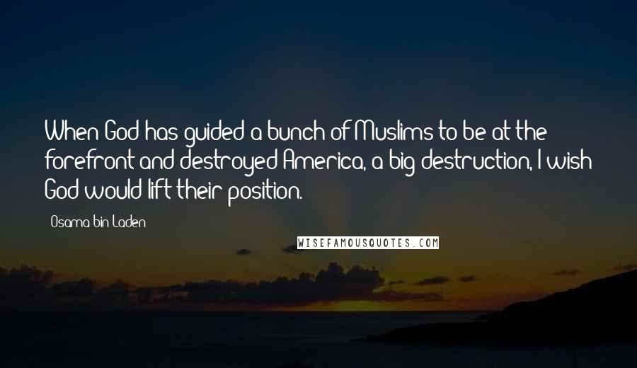 Osama Bin Laden Quotes: When God has guided a bunch of Muslims to be at the forefront and destroyed America, a big destruction, I wish God would lift their position.