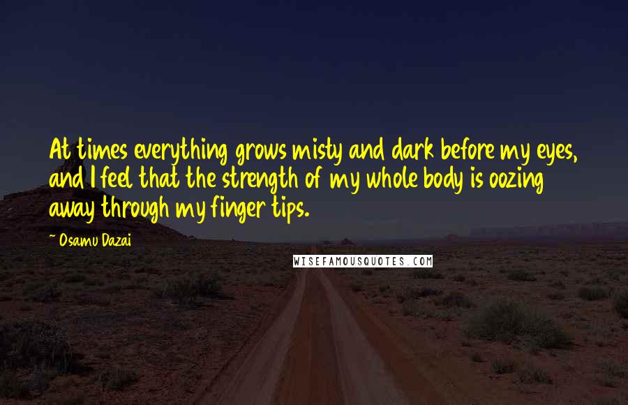 Osamu Dazai Quotes: At times everything grows misty and dark before my eyes, and I feel that the strength of my whole body is oozing away through my finger tips.