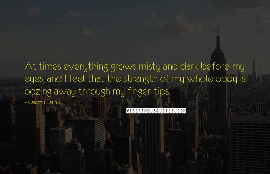 Osamu Dazai Quotes: At times everything grows misty and dark before my eyes, and I feel that the strength of my whole body is oozing away through my finger tips.