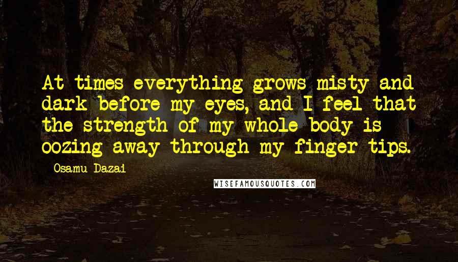 Osamu Dazai Quotes: At times everything grows misty and dark before my eyes, and I feel that the strength of my whole body is oozing away through my finger tips.