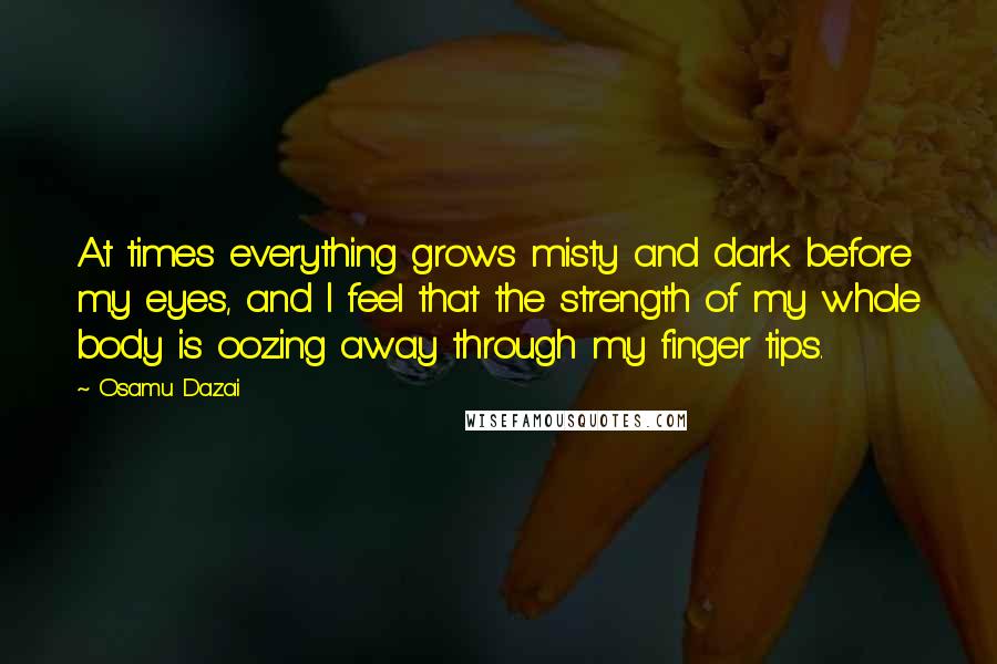 Osamu Dazai Quotes: At times everything grows misty and dark before my eyes, and I feel that the strength of my whole body is oozing away through my finger tips.