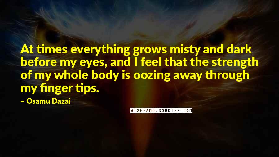 Osamu Dazai Quotes: At times everything grows misty and dark before my eyes, and I feel that the strength of my whole body is oozing away through my finger tips.