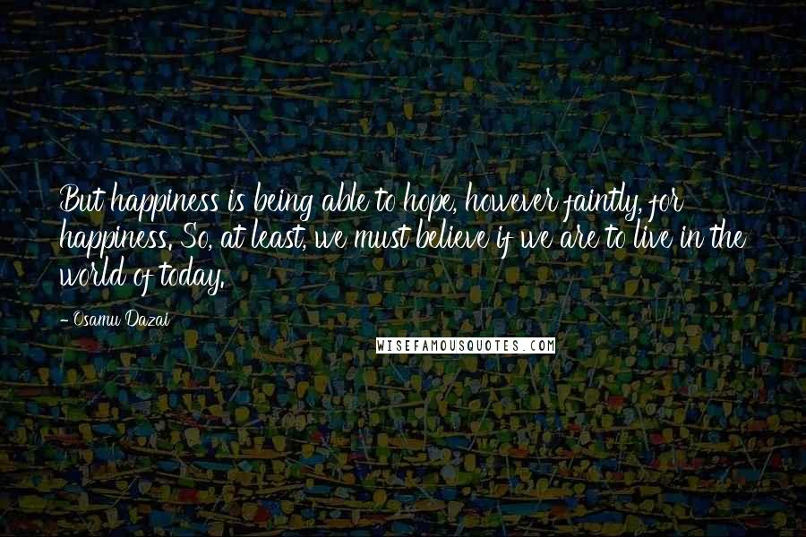 Osamu Dazai Quotes: But happiness is being able to hope, however faintly, for happiness. So, at least, we must believe if we are to live in the world of today.