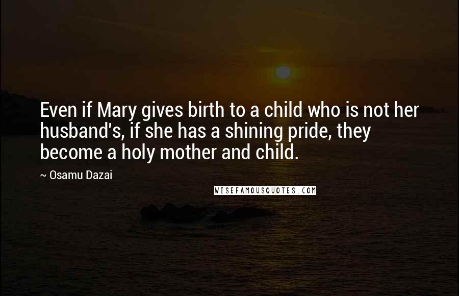 Osamu Dazai Quotes: Even if Mary gives birth to a child who is not her husband's, if she has a shining pride, they become a holy mother and child.