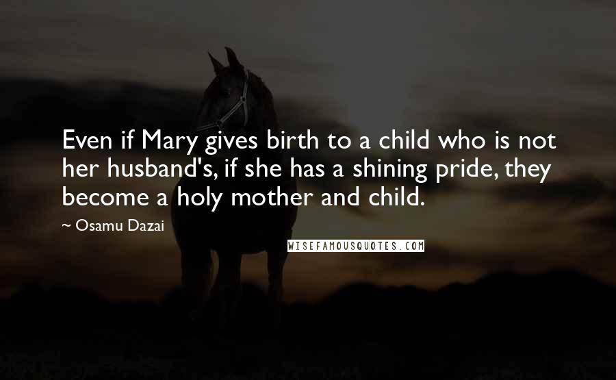 Osamu Dazai Quotes: Even if Mary gives birth to a child who is not her husband's, if she has a shining pride, they become a holy mother and child.