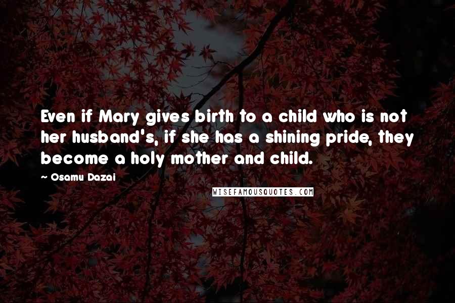 Osamu Dazai Quotes: Even if Mary gives birth to a child who is not her husband's, if she has a shining pride, they become a holy mother and child.