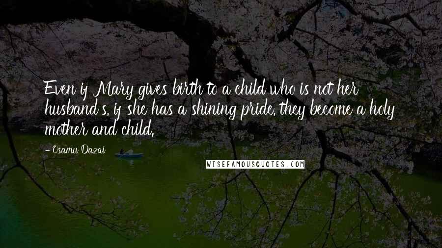 Osamu Dazai Quotes: Even if Mary gives birth to a child who is not her husband's, if she has a shining pride, they become a holy mother and child.
