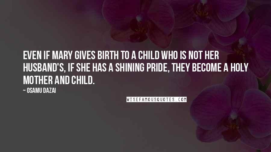 Osamu Dazai Quotes: Even if Mary gives birth to a child who is not her husband's, if she has a shining pride, they become a holy mother and child.