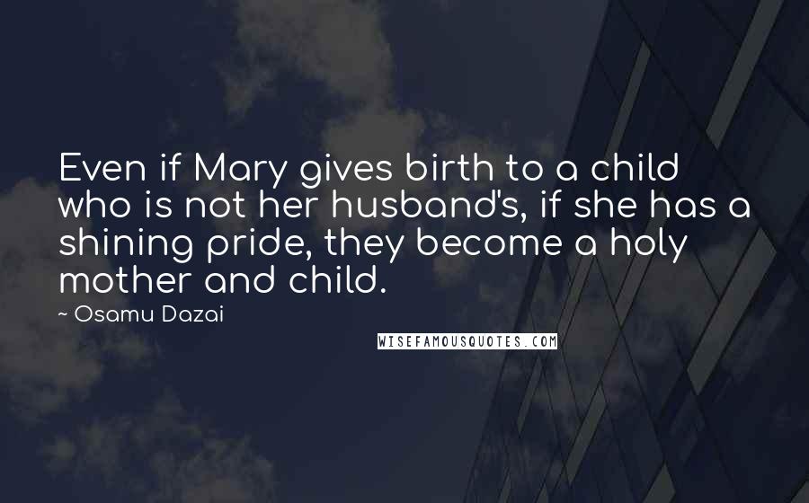 Osamu Dazai Quotes: Even if Mary gives birth to a child who is not her husband's, if she has a shining pride, they become a holy mother and child.
