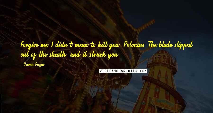 Osamu Dazai Quotes: Forgive me. I didn't mean to kill you, Polonius. The blade slipped out of the sheath, and it struck you.