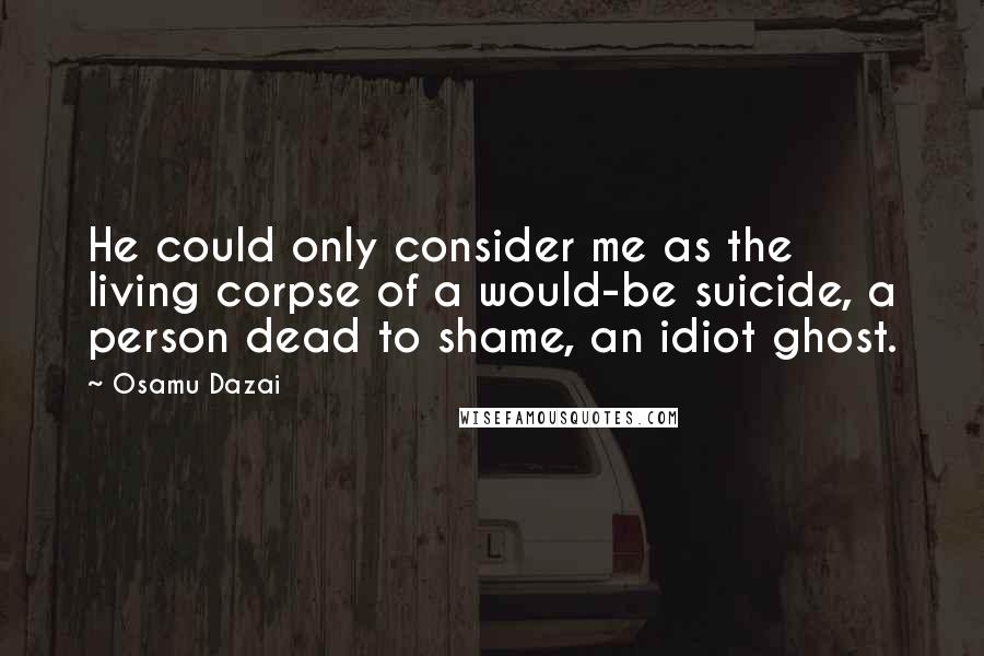 Osamu Dazai Quotes: He could only consider me as the living corpse of a would-be suicide, a person dead to shame, an idiot ghost.