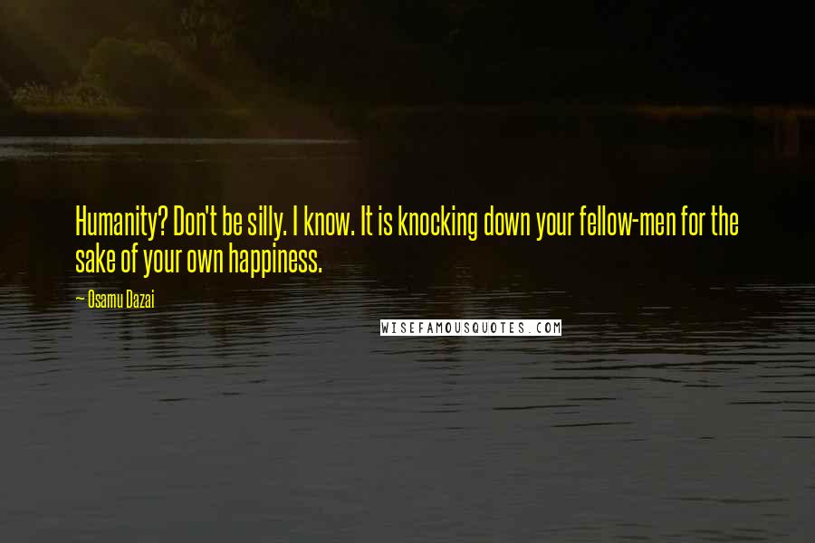 Osamu Dazai Quotes: Humanity? Don't be silly. I know. It is knocking down your fellow-men for the sake of your own happiness.