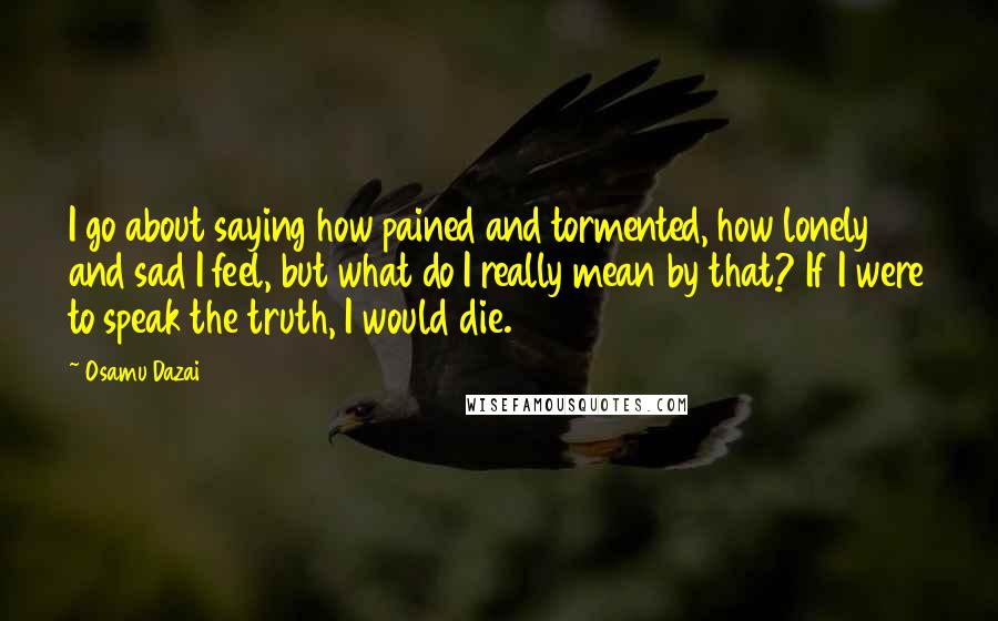 Osamu Dazai Quotes: I go about saying how pained and tormented, how lonely and sad I feel, but what do I really mean by that? If I were to speak the truth, I would die.