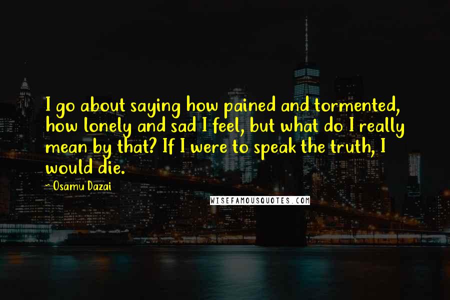 Osamu Dazai Quotes: I go about saying how pained and tormented, how lonely and sad I feel, but what do I really mean by that? If I were to speak the truth, I would die.