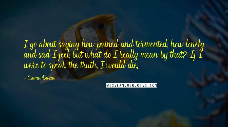 Osamu Dazai Quotes: I go about saying how pained and tormented, how lonely and sad I feel, but what do I really mean by that? If I were to speak the truth, I would die.