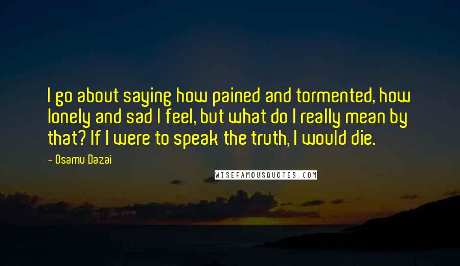 Osamu Dazai Quotes: I go about saying how pained and tormented, how lonely and sad I feel, but what do I really mean by that? If I were to speak the truth, I would die.