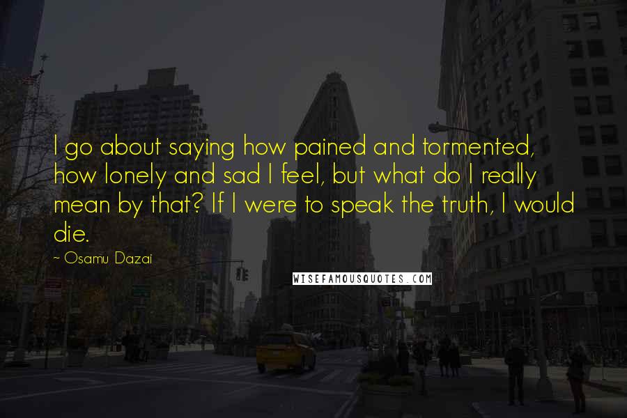 Osamu Dazai Quotes: I go about saying how pained and tormented, how lonely and sad I feel, but what do I really mean by that? If I were to speak the truth, I would die.