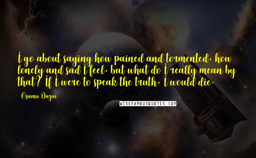 Osamu Dazai Quotes: I go about saying how pained and tormented, how lonely and sad I feel, but what do I really mean by that? If I were to speak the truth, I would die.