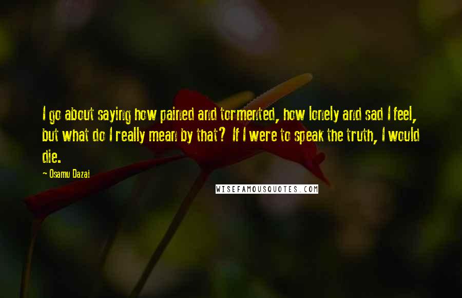 Osamu Dazai Quotes: I go about saying how pained and tormented, how lonely and sad I feel, but what do I really mean by that? If I were to speak the truth, I would die.