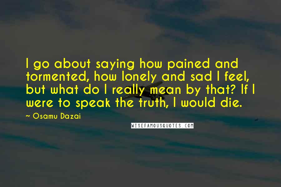 Osamu Dazai Quotes: I go about saying how pained and tormented, how lonely and sad I feel, but what do I really mean by that? If I were to speak the truth, I would die.