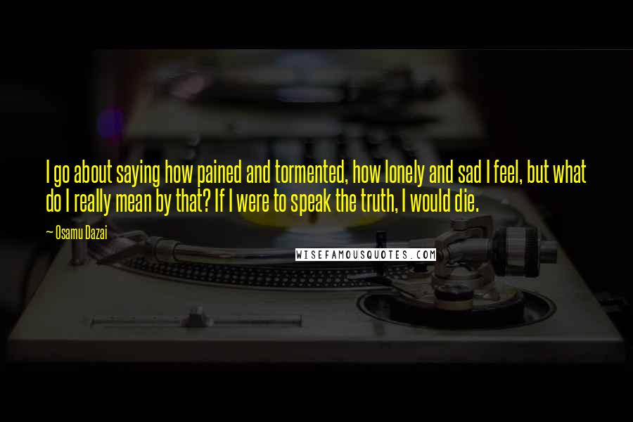 Osamu Dazai Quotes: I go about saying how pained and tormented, how lonely and sad I feel, but what do I really mean by that? If I were to speak the truth, I would die.