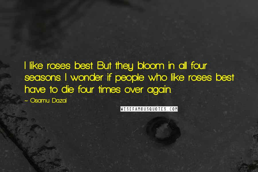 Osamu Dazai Quotes: I like roses best. But they bloom in all four seasons. I wonder if people who like roses best have to die four times over again.