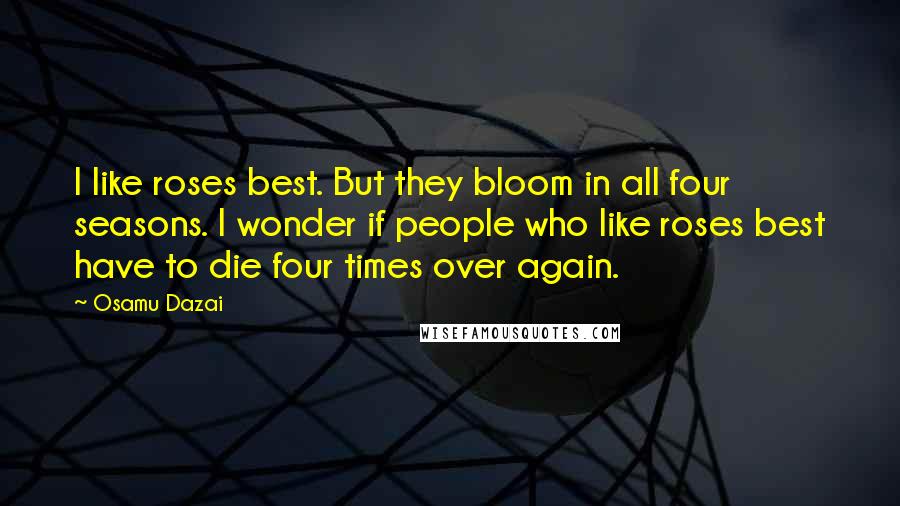 Osamu Dazai Quotes: I like roses best. But they bloom in all four seasons. I wonder if people who like roses best have to die four times over again.