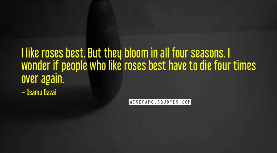 Osamu Dazai Quotes: I like roses best. But they bloom in all four seasons. I wonder if people who like roses best have to die four times over again.