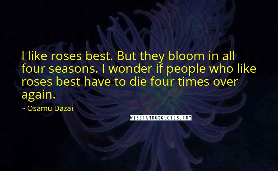 Osamu Dazai Quotes: I like roses best. But they bloom in all four seasons. I wonder if people who like roses best have to die four times over again.