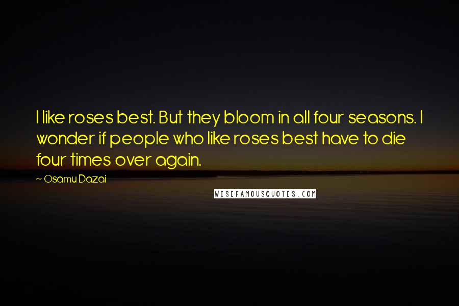 Osamu Dazai Quotes: I like roses best. But they bloom in all four seasons. I wonder if people who like roses best have to die four times over again.