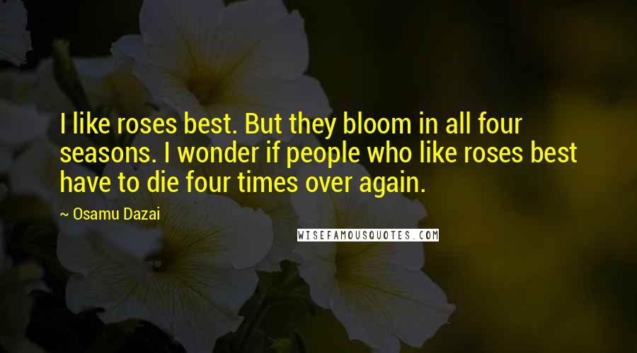 Osamu Dazai Quotes: I like roses best. But they bloom in all four seasons. I wonder if people who like roses best have to die four times over again.