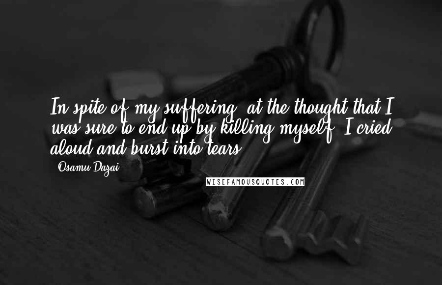 Osamu Dazai Quotes: In spite of my suffering, at the thought that I was sure to end up by killing myself, I cried aloud and burst into tears.