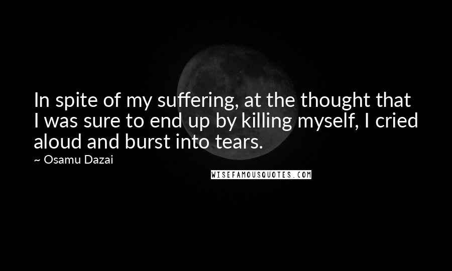 Osamu Dazai Quotes: In spite of my suffering, at the thought that I was sure to end up by killing myself, I cried aloud and burst into tears.