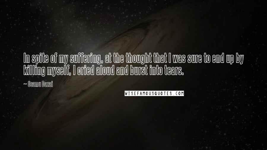 Osamu Dazai Quotes: In spite of my suffering, at the thought that I was sure to end up by killing myself, I cried aloud and burst into tears.